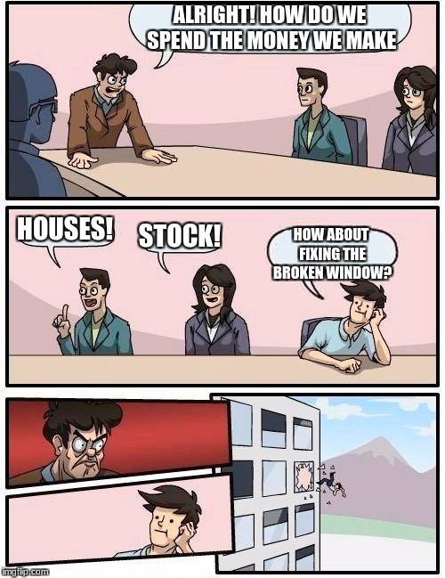 Boardroom Meeting Suggestion Meme | ALRIGHT! HOW DO WE SPEND THE MONEY WE MAKE; HOUSES! STOCK! HOW ABOUT FIXING THE BROKEN WINDOW? | image tagged in memes,boardroom meeting suggestion | made w/ Imgflip meme maker