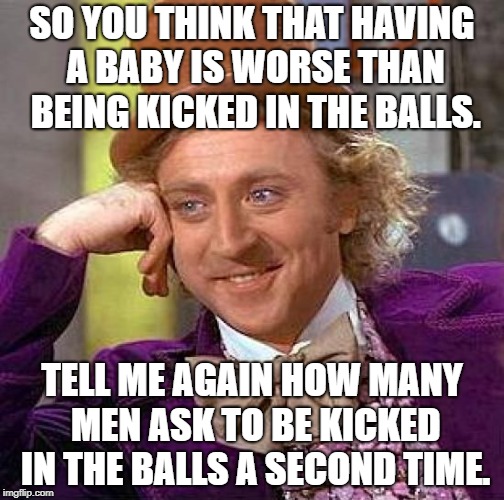 Heard this in an elevator yesterday...made me spit out my coffee. | SO YOU THINK THAT HAVING A BABY IS WORSE THAN BEING KICKED IN THE BALLS. TELL ME AGAIN HOW MANY MEN ASK TO BE KICKED IN THE BALLS A SECOND TIME. | image tagged in memes,creepy condescending wonka,funny,funny meme | made w/ Imgflip meme maker
