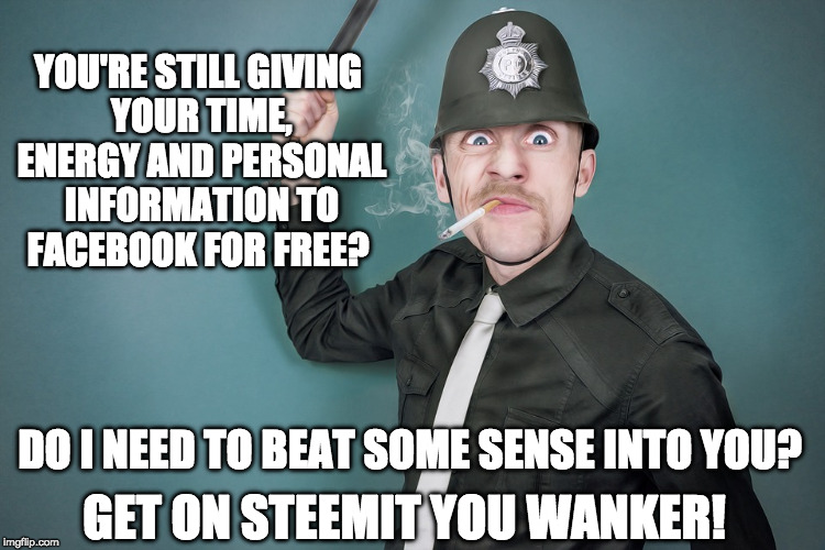 YOU'RE STILL GIVING YOUR TIME, ENERGY AND PERSONAL INFORMATION TO FACEBOOK FOR FREE? DO I NEED TO BEAT SOME SENSE INTO YOU? GET ON STEEMIT YOU WANKER! | made w/ Imgflip meme maker