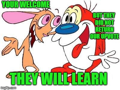 YOUR WELCOME BUT THEY DID NOT RETURN OUR UPVOTE THEY WILL LEARN | image tagged in ren and stimpy | made w/ Imgflip meme maker