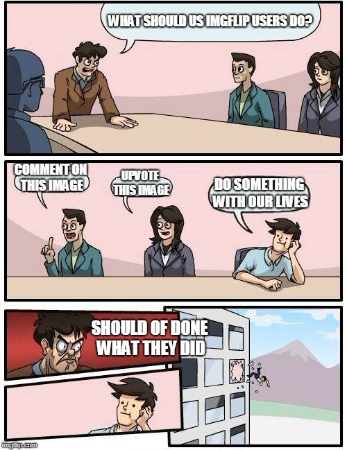 Boardroom Meeting Suggestion Meme | WHAT SHOULD US IMGFLIP USERS DO? COMMENT ON THIS IMAGE; UPVOTE THIS IMAGE; DO SOMETHING WITH OUR LIVES; SHOULD OF DONE WHAT THEY DID | image tagged in memes,boardroom meeting suggestion | made w/ Imgflip meme maker