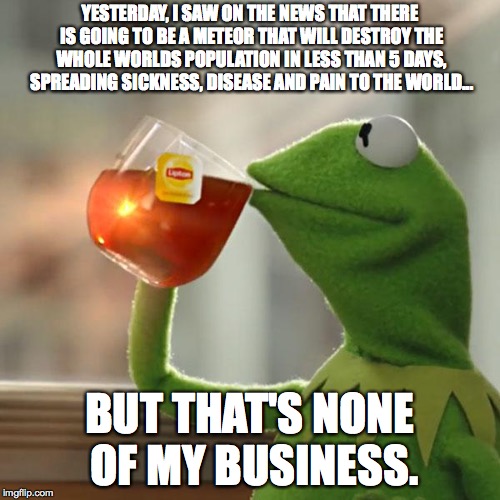 But That's None Of My Business Meme | YESTERDAY, I SAW ON THE NEWS THAT THERE IS GOING TO BE A METEOR THAT WILL DESTROY THE WHOLE WORLDS POPULATION IN LESS THAN 5 DAYS, SPREADING SICKNESS, DISEASE AND PAIN TO THE WORLD... BUT THAT'S NONE OF MY BUSINESS. | image tagged in memes,but thats none of my business,kermit the frog | made w/ Imgflip meme maker