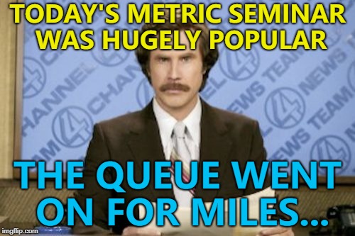 Entry was 10 pounds... :) | TODAY'S METRIC SEMINAR WAS HUGELY POPULAR; THE QUEUE WENT ON FOR MILES... | image tagged in memes,ron burgundy,metric,seminar | made w/ Imgflip meme maker