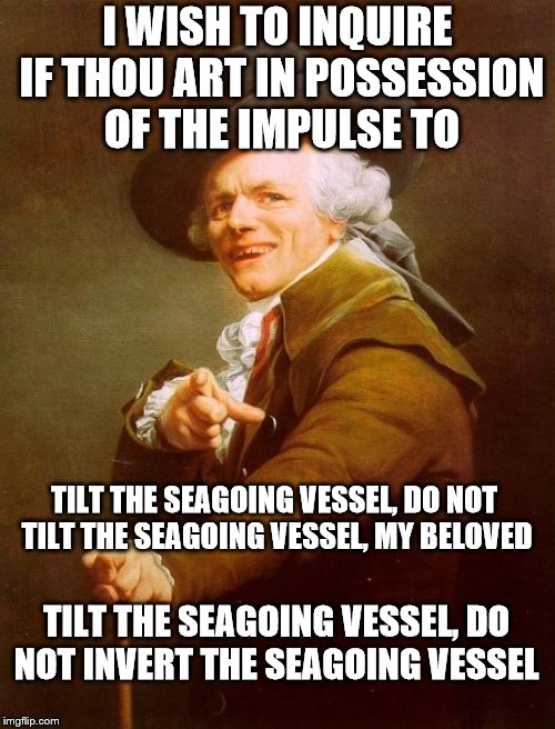 rock the boat (not sure if anyone did this one or not so i'm doin' it) | I WISH TO INQUIRE IF THOU ART IN POSSESSION OF THE IMPULSE TO; TILT THE SEAGOING VESSEL, DO NOT TILT THE SEAGOING VESSEL, MY BELOVED; TILT THE SEAGOING VESSEL, DO NOT INVERT THE SEAGOING VESSEL | image tagged in memes,joseph ducreux | made w/ Imgflip meme maker