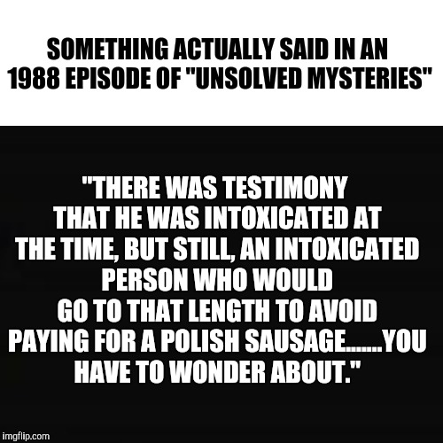 That Theme Song Still Creeps The Hell Outta Me | "THERE WAS TESTIMONY THAT HE WAS INTOXICATED AT THE TIME, BUT STILL, AN INTOXICATED PERSON WHO WOULD GO TO THAT LENGTH TO AVOID PAYING FOR A POLISH SAUSAGE.......YOU HAVE TO WONDER ABOUT."; SOMETHING ACTUALLY SAID IN AN 1988 EPISODE OF "UNSOLVED MYSTERIES" | image tagged in funny,tv show,quotes,weird | made w/ Imgflip meme maker