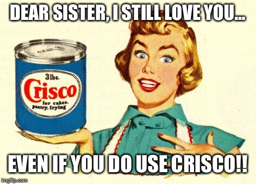Crisco Party | DEAR SISTER, I STILL LOVE YOU... EVEN IF YOU DO USE CRISCO!! | image tagged in crisco party | made w/ Imgflip meme maker