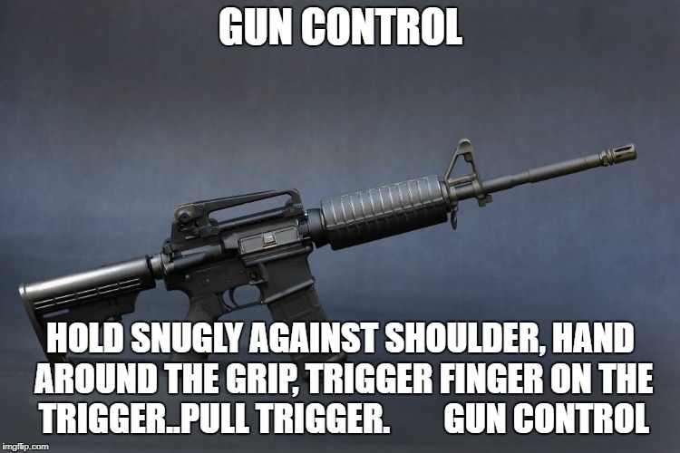 Gun Control | GUN CONTROL; HOLD SNUGLY AGAINST SHOULDER, HAND AROUND THE GRIP, TRIGGER FINGER ON THE TRIGGER..PULL TRIGGER.
       GUN CONTROL | image tagged in assault rifle,ar-15,gun control,guns,gun safety,weapons | made w/ Imgflip meme maker