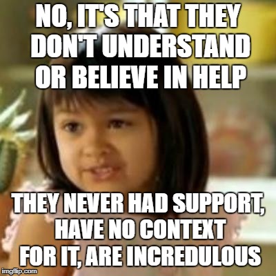 NO, IT'S THAT THEY DON'T UNDERSTAND OR BELIEVE IN HELP THEY NEVER HAD SUPPORT, HAVE NO CONTEXT FOR IT, ARE INCREDULOUS | made w/ Imgflip meme maker