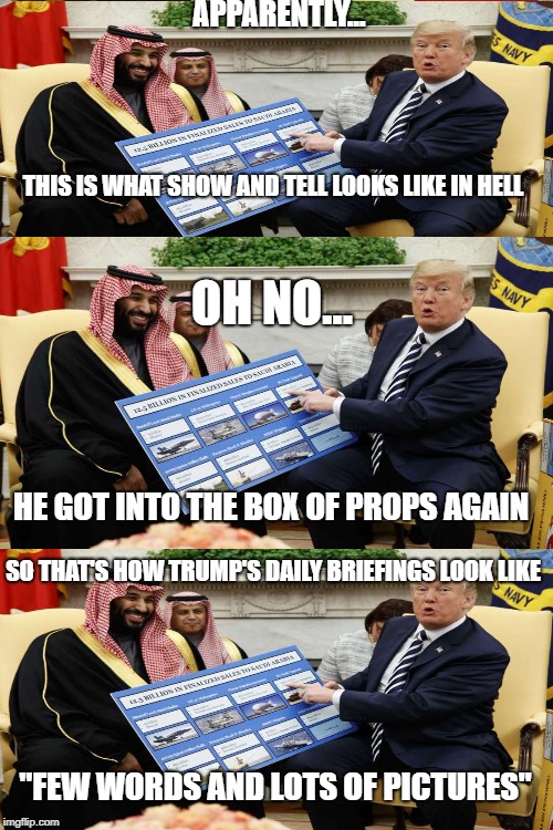 The House of Props | APPARENTLY... THIS IS WHAT SHOW AND TELL LOOKS LIKE IN HELL; OH NO... HE GOT INTO THE BOX OF PROPS AGAIN; SO THAT'S HOW TRUMP'S DAILY BRIEFINGS LOOK LIKE; "FEW WORDS AND LOTS OF PICTURES" | image tagged in drumpf,meme,potus,wtf,smh | made w/ Imgflip meme maker