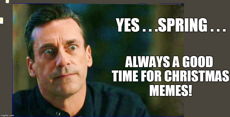 YES . . .SPRING . . . ALWAYS A GOOD TIME FOR CHRISTMAS MEMES! | made w/ Imgflip meme maker