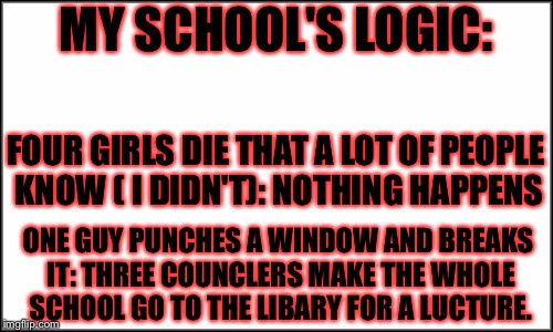plain white | MY SCHOOL'S LOGIC:; FOUR GIRLS DIE THAT A LOT OF PEOPLE KNOW ( I DIDN'T): NOTHING HAPPENS; ONE GUY PUNCHES A WINDOW AND BREAKS IT: THREE COUNCLERS MAKE THE WHOLE SCHOOL GO TO THE LIBARY FOR A LUCTURE. | image tagged in plain white,masqurade_,memes,meme,wtf,school logic | made w/ Imgflip meme maker