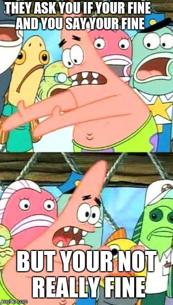 Put It Somewhere Else Patrick Meme | THEY ASK YOU IF YOUR FINE 
AND YOU SAY YOUR FINE; BUT YOUR NOT REALLY FINE | image tagged in memes,put it somewhere else patrick | made w/ Imgflip meme maker