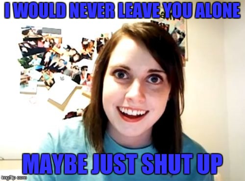 I WOULD NEVER LEAVE YOU ALONE MAYBE JUST SHUT UP | made w/ Imgflip meme maker