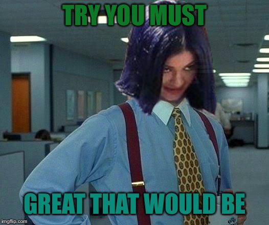 Kylie Would Be Great | TRY YOU MUST GREAT THAT WOULD BE | image tagged in kylie would be great | made w/ Imgflip meme maker
