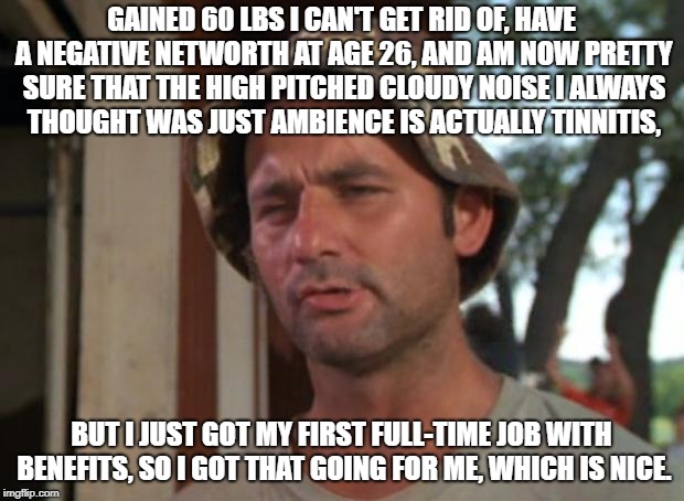 So I Got That Goin For Me Which Is Nice Meme | GAINED 60 LBS I CAN'T GET RID OF, HAVE A NEGATIVE NETWORTH AT AGE 26, AND AM NOW PRETTY SURE THAT THE HIGH PITCHED CLOUDY NOISE I ALWAYS THOUGHT WAS JUST AMBIENCE IS ACTUALLY TINNITIS, BUT I JUST GOT MY FIRST FULL-TIME JOB WITH BENEFITS, SO I GOT THAT GOING FOR ME, WHICH IS NICE. | image tagged in memes,so i got that goin for me which is nice,AdviceAnimals | made w/ Imgflip meme maker