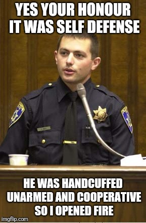 Police Officer Testifying Meme | YES YOUR HONOUR IT WAS SELF DEFENSE; HE WAS HANDCUFFED UNARMED AND COOPERATIVE SO I OPENED FIRE | image tagged in memes,police officer testifying | made w/ Imgflip meme maker