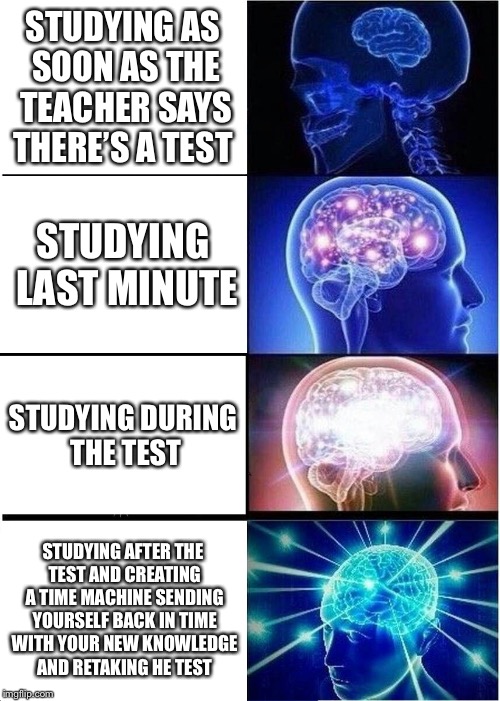 Expanding Brain | STUDYING AS SOON AS THE TEACHER SAYS THERE’S A TEST; STUDYING LAST MINUTE; STUDYING DURING THE TEST; STUDYING AFTER THE TEST AND CREATING A TIME MACHINE SENDING YOURSELF BACK IN TIME WITH YOUR NEW KNOWLEDGE AND RETAKING HE TEST | image tagged in memes,expanding brain | made w/ Imgflip meme maker