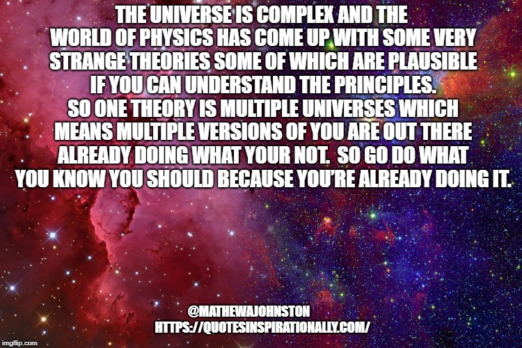 THE UNIVERSE IS COMPLEX AND THE WORLD OF PHYSICS HAS COME UP WITH SOME VERY STRANGE THEORIES SOME OF WHICH ARE PLAUSIBLE IF YOU CAN UNDERSTAND THE PRINCIPLES. SO ONE THEORY IS MULTIPLE UNIVERSES WHICH MEANS MULTIPLE VERSIONS OF YOU ARE OUT THERE ALREADY DOING WHAT YOUR NOT.  SO GO DO WHAT YOU KNOW YOU SHOULD BECAUSE YOU’RE ALREADY DOING IT. @MATHEWAJOHNSTON  
        HTTPS://QUOTESINSPIRATIONALLY.COM/ | image tagged in quotes,inspirational quote | made w/ Imgflip meme maker