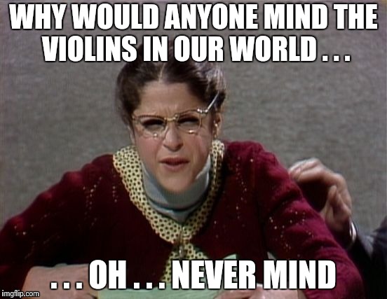 WHY WOULD ANYONE MIND THE VIOLINS IN OUR WORLD . . . . . . OH . . . NEVER MIND | image tagged in emily litella | made w/ Imgflip meme maker