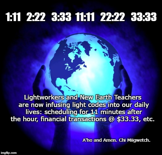 1:11   2:22   3:33  11:11   22:22   33:33; Lightworkers and New Earth Teachers are now infusing light codes into our daily lives: scheduling for 11 minutes after the hour, financial transactions @ $33.33, etc. A'ho and Amen. Chi Miigwetch. | image tagged in new earth background | made w/ Imgflip meme maker