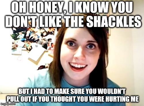 Overly Attached Girlfriend; Doing whatever it takes to stay attached to you. | OH HONEY, I KNOW YOU DON'T LIKE THE SHACKLES; BUT I HAD TO MAKE SURE YOU WOULDN'T PULL OUT IF YOU THOUGHT YOU WERE HURTING ME | image tagged in memes,overly attached girlfriend,overly attached girlfriend week,nsfw,not too safe for the bedroom either | made w/ Imgflip meme maker