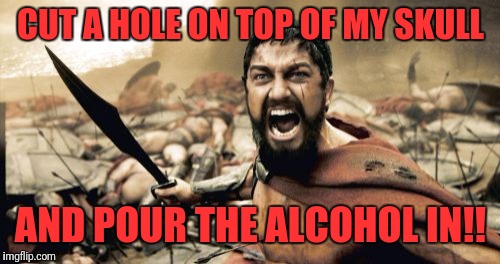Sparta Leonidas Meme | CUT A HOLE ON TOP OF MY SKULL AND POUR THE ALCOHOL IN!! | image tagged in memes,sparta leonidas | made w/ Imgflip meme maker