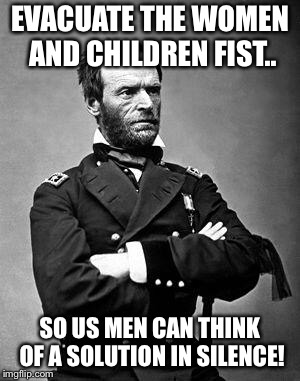 Evacuate the women and children fist... | EVACUATE THE WOMEN AND CHILDREN FIST.. SO US MEN CAN THINK OF A SOLUTION IN SILENCE! | image tagged in general sherman,evacuate the women and children fist | made w/ Imgflip meme maker