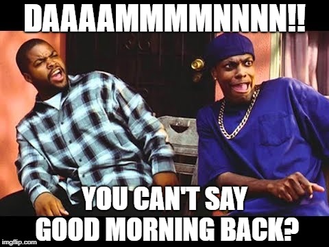 DAAAAMMMMNNNN!! YOU CAN'T SAY GOOD MORNING BACK? | image tagged in damn | made w/ Imgflip meme maker