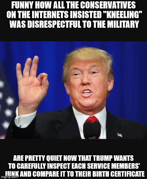 Trump 2 | FUNNY HOW ALL THE CONSERVATIVES ON THE INTERNETS INSISTED "KNEELING" WAS DISRESPECTFUL TO THE MILITARY; ARE PRETTY QUIET NOW THAT TRUMP WANTS TO CAREFULLY INSPECT EACH SERVICE MEMBERS' 
JUNK AND COMPARE IT TO THEIR BIRTH CERTIFICATE | image tagged in trump 2 | made w/ Imgflip meme maker