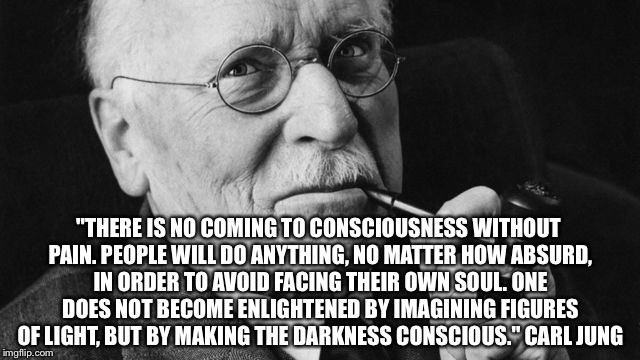 Carl Jung | "THERE IS NO COMING TO CONSCIOUSNESS WITHOUT PAIN. PEOPLE WILL DO ANYTHING, NO MATTER HOW ABSURD, IN ORDER TO AVOID FACING THEIR OWN SOUL. ONE DOES NOT BECOME ENLIGHTENED BY IMAGINING FIGURES OF LIGHT, BUT BY MAKING THE DARKNESS CONSCIOUS." CARL JUNG | image tagged in carl jung | made w/ Imgflip meme maker