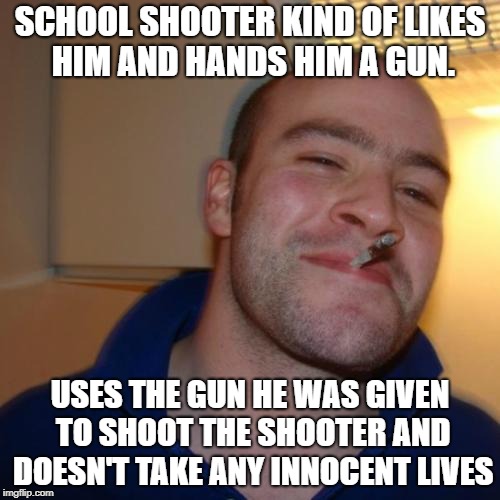 Good Guy Greg Meme | SCHOOL SHOOTER KIND OF LIKES HIM AND HANDS HIM A GUN. USES THE GUN HE WAS GIVEN TO SHOOT THE SHOOTER AND DOESN'T TAKE ANY INNOCENT LIVES | image tagged in memes,good guy greg | made w/ Imgflip meme maker