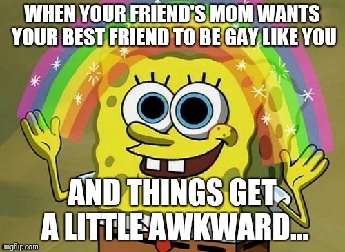 Imagination Spongebob Meme | WHEN YOUR FRIEND'S MOM WANTS YOUR BEST FRIEND TO BE GAY LIKE YOU; AND THINGS GET A LITTLE AWKWARD... | image tagged in memes,imagination spongebob | made w/ Imgflip meme maker