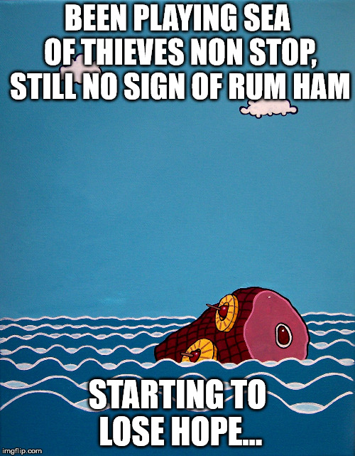 BEEN PLAYING SEA OF THIEVES NON STOP, STILL NO SIGN OF RUM HAM; STARTING TO LOSE HOPE... | image tagged in rum ham | made w/ Imgflip meme maker