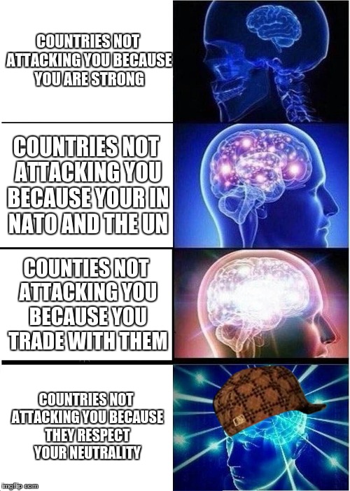 Expanding Brain Meme | COUNTRIES NOT ATTACKING YOU BECAUSE YOU ARE STRONG; COUNTRIES NOT ATTACKING YOU BECAUSE YOUR IN NATO AND THE UN; COUNTIES NOT ATTACKING YOU BECAUSE YOU TRADE WITH THEM; COUNTRIES NOT ATTACKING YOU BECAUSE THEY RESPECT YOUR NEUTRALITY | image tagged in memes,expanding brain,scumbag | made w/ Imgflip meme maker