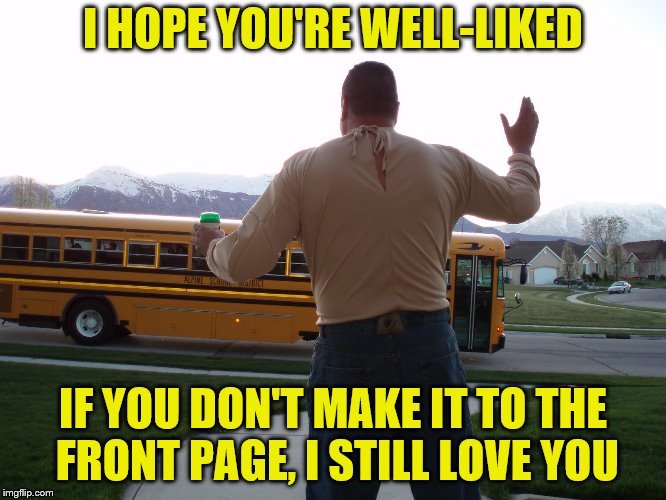 I HOPE YOU'RE WELL-LIKED IF YOU DON'T MAKE IT TO THE FRONT PAGE, I STILL LOVE YOU | made w/ Imgflip meme maker