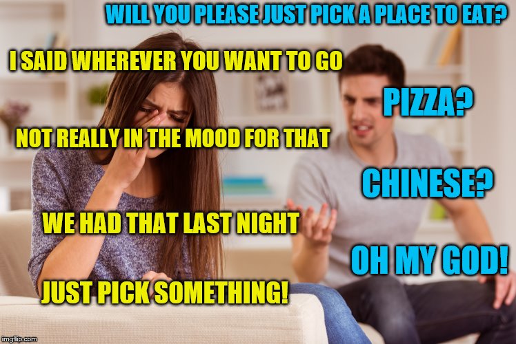 Why can't he pick a good place to eat? |  WILL YOU PLEASE JUST PICK A PLACE TO EAT? I SAID WHEREVER YOU WANT TO GO; PIZZA? NOT REALLY IN THE MOOD FOR THAT; CHINESE? WE HAD THAT LAST NIGHT; OH MY GOD! JUST PICK SOMETHING! | image tagged in memes,couple arguing,restaurant | made w/ Imgflip meme maker