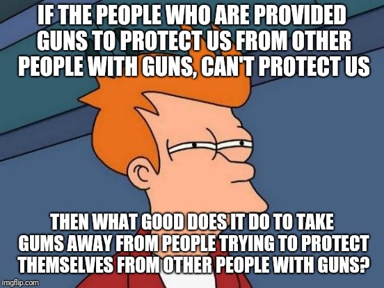You can't protect us so why take our guns? | IF THE PEOPLE WHO ARE PROVIDED GUNS TO PROTECT US FROM OTHER PEOPLE WITH GUNS, CAN'T PROTECT US; THEN WHAT GOOD DOES IT DO TO TAKE GUMS AWAY FROM PEOPLE TRYING TO PROTECT THEMSELVES FROM OTHER PEOPLE WITH GUNS? | image tagged in guns,police,shootings,nra,politics | made w/ Imgflip meme maker