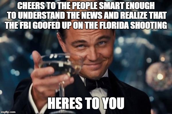 Leonardo Dicaprio Cheers | CHEERS TO THE PEOPLE SMART ENOUGH TO UNDERSTAND THE NEWS AND REALIZE THAT THE FBI GOOFED UP ON THE FLORIDA SHOOTING; HERES TO YOU | image tagged in memes,leonardo dicaprio cheers | made w/ Imgflip meme maker