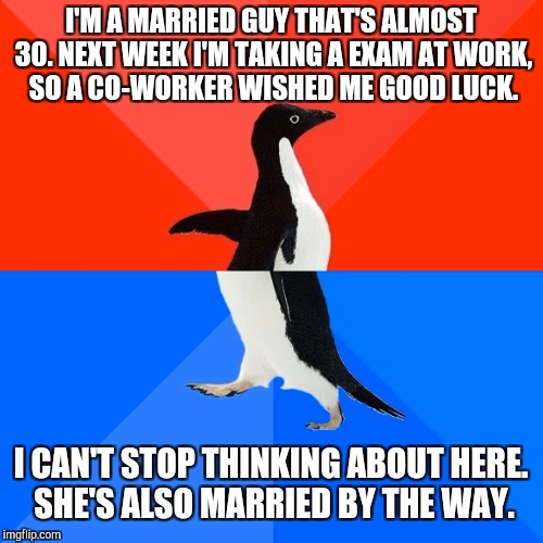 Socially Awesome Awkward Penguin Meme | I'M A MARRIED GUY THAT'S ALMOST 30. NEXT WEEK I'M TAKING A EXAM AT WORK, SO A CO-WORKER WISHED ME GOOD LUCK. I CAN'T STOP THINKING ABOUT HERE. SHE'S ALSO MARRIED BY THE WAY. | image tagged in memes,socially awesome awkward penguin | made w/ Imgflip meme maker