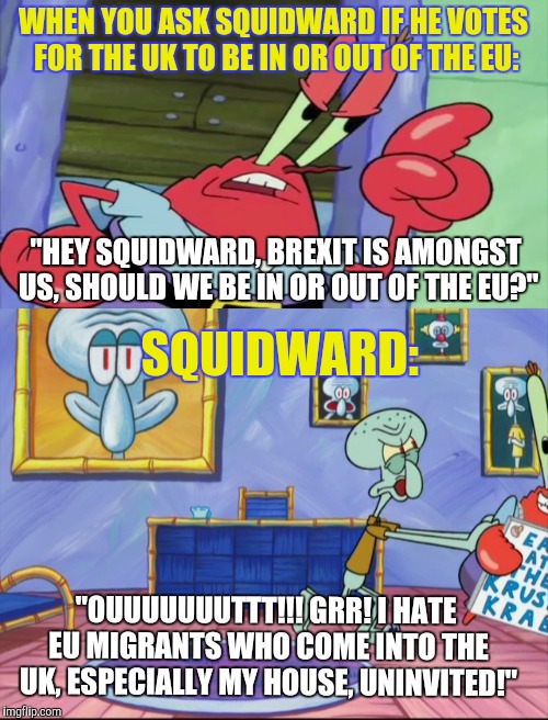 Squidward votes for the UK to leave the EU! | WHEN YOU ASK SQUIDWARD IF HE VOTES FOR THE UK TO BE IN OR OUT OF THE EU:; "HEY SQUIDWARD, BREXIT IS AMONGST US, SHOULD WE BE IN OR OUT OF THE EU?"; SQUIDWARD:; "OUUUUUUUTTT!!! GRR! I HATE EU MIGRANTS WHO COME INTO THE UK, ESPECIALLY MY HOUSE, UNINVITED!" | image tagged in spongebob,spongebob squarepants,brexit,squidward,mr krabs | made w/ Imgflip meme maker