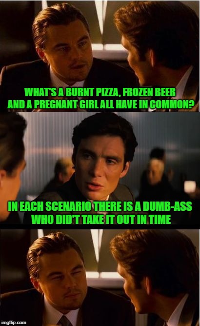 Timing is Everything |  WHAT'S A BURNT PIZZA, FROZEN BEER AND A PREGNANT GIRL ALL HAVE IN COMMON? IN EACH SCENARIO THERE IS A DUMB-ASS WHO DID'T TAKE IT OUT IN TIME | image tagged in memes,inception | made w/ Imgflip meme maker