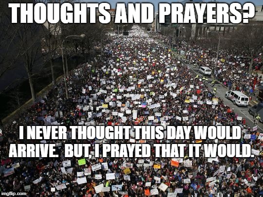 march for our lives | THOUGHTS AND PRAYERS? I NEVER THOUGHT THIS DAY WOULD ARRIVE.  BUT, I PRAYED THAT IT WOULD. | image tagged in political meme | made w/ Imgflip meme maker