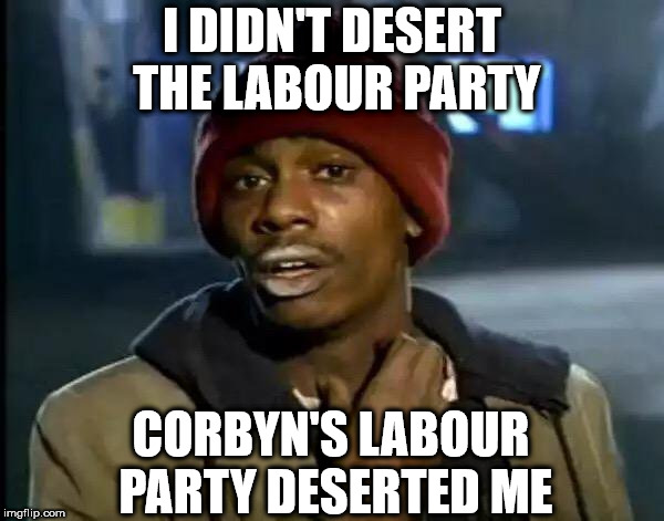 I didn't desert the Labour Party | I DIDN'T DESERT THE LABOUR PARTY; CORBYN'S LABOUR PARTY DESERTED ME | image tagged in corbyn eww,anti royal,communist socialist,wearecorbyn,gtto jc4pm,labourisdead | made w/ Imgflip meme maker