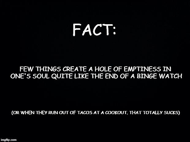 Black background | FACT:; FEW THINGS CREATE A HOLE OF EMPTINESS IN ONE'S SOUL QUITE LIKE THE END OF A BINGE WATCH; (OR WHEN THEY RUN OUT OF TACOS AT A COOKOUT. THAT TOTALLY SUCKS) | image tagged in black background | made w/ Imgflip meme maker