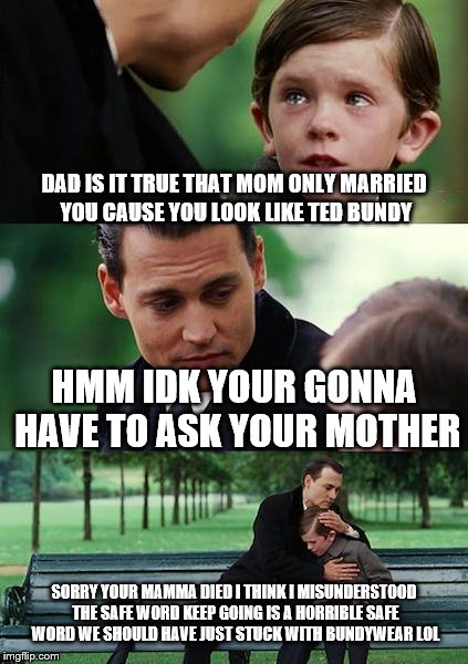 Finding Neverland Meme | DAD IS IT TRUE THAT MOM ONLY MARRIED YOU CAUSE YOU LOOK LIKE TED BUNDY; HMM IDK YOUR GONNA HAVE TO ASK YOUR MOTHER; SORRY YOUR MAMMA DIED I THINK I MISUNDERSTOOD THE SAFE WORD KEEP GOING IS A HORRIBLE SAFE WORD WE SHOULD HAVE JUST STUCK WITH BUNDYWEAR LOL | image tagged in memes,finding neverland | made w/ Imgflip meme maker