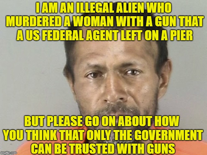 I AM AN ILLEGAL ALIEN WHO MURDERED A WOMAN WITH A GUN THAT A US FEDERAL AGENT LEFT ON A PIER; BUT PLEASE GO ON ABOUT HOW YOU THINK THAT ONLY THE GOVERNMENT CAN BE TRUSTED WITH GUNS | image tagged in illegal aliens,gun control,parkland,liberal logic,david hogg | made w/ Imgflip meme maker