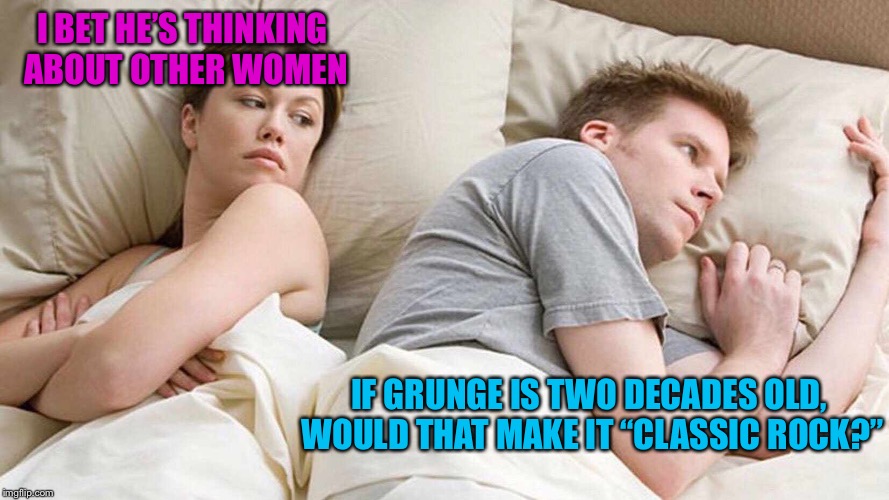 I Bet He's Thinking About Other Women | I BET HE’S THINKING ABOUT OTHER WOMEN; IF GRUNGE IS TWO DECADES OLD, WOULD THAT MAKE IT “CLASSIC ROCK?” | image tagged in i bet he's thinking about other women | made w/ Imgflip meme maker