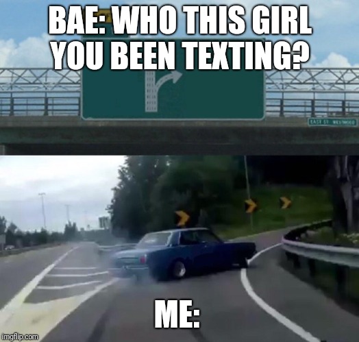 Left Exit 12 Off Ramp | BAE: WHO THIS GIRL YOU BEEN TEXTING? ME: | image tagged in memes,left exit 12 off ramp | made w/ Imgflip meme maker