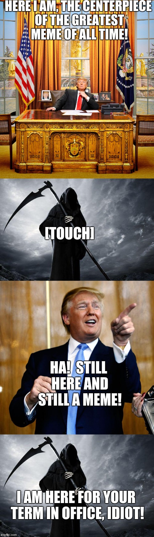 His Days Are Numbered (Dead Memes Week)... | HERE I AM, THE CENTERPIECE OF THE GREATEST MEME OF ALL TIME! [TOUCH]; HA!  STILL HERE AND STILL A MEME! I AM HERE FOR YOUR TERM IN OFFICE, IDIOT! | image tagged in dead meme,donald trump is an idiot,grim reaper,funny,memes | made w/ Imgflip meme maker