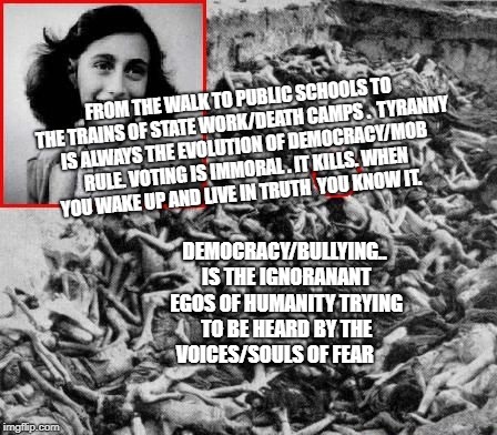 FROM THE WALK TO PUBLIC SCHOOLS TO THE TRAINS OF STATE WORK/DEATH CAMPS . 
TYRANNY IS ALWAYS THE EVOLUTION OF DEMOCRACY/MOB RULE. VOTING IS IMMORAL . IT KILLS. WHEN YOU WAKE UP AND LIVE IN TRUTH  YOU KNOW IT. DEMOCRACY/BULLYING.. IS THE IGNORANANT EGOS OF HUMANITY TRYING TO BE HEARD BY THE VOICES/SOULS OF FEAR | image tagged in anne frank nazi death camp bodies | made w/ Imgflip meme maker